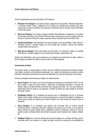 Crando Aplicaciones para Windows
Entre los diseñadores que trae Visual Studio .NET tenemos:
 Windows Form Designer: Se muestra al elegir cualquiera de dos plantillas: “Windows Application”
o “Windows Control Library”, habilitando en el Toolbox los controles para Windows que serán
usados para construir la interfase de la aplicación arrastrando dichos controles hacia el formulario
o control de usuario.
 Web Form Designer: Se muestra al elegir la plantilla “Web Application” habilitando en el Toolbox
los controles para Web y los controles HTML que serán usados para construir la página Web que
correrá en el servidor IIS (archivo aspx) arrastrando dichos controles hacia el formulario Web.
 Component Designer: Este diseñador se muestra al elegir una de dos plantillas: “Class Library” o
“Windows Service” y también trabaja con los controles para windows, creando una interfase
reusable desde otra aplicación.
 Web Service Designer: Sirve para diseñar servicios Web y es mostrado al elegir una plantilla
“Web Service”, también trabaja con los controles para Windows, componentes, etc.
Existen más diseñadores, pero que lo trataremos en la categoría de herramientas de datos, debido al
tipo de trabajo que realizan con datos, el cual se trata como tema siguiente.
Herramientas de Datos
Si se quiere realizar un trabajo rápido con datos, tal como modificar la estructura de la Base de Datos,
crear tablas, consultas, procedimientos almacenados, etc., existen herramientas que permiten realizar
esta labor reduciendo enormemente el proceso de desarrollo en el caso de hacerse por otros medios.
Entre las principales herramientas que trabajan con datos tenemos:
 Server Explorer: Sin duda es una de las principales herramientas de Visual Studio .NET y no solo
para acceder a datos sino para mostrar y administrar los diferentes servidores o recursos del
sistema, tales como Base de Datos, Servicios Web, Aplicaciones COM+, etc. Con solo arrastrar el
objeto éste puede ser usado en una aplicación. También se tratará con mayor detalle en el módulo
de acceso a datos.
 DataAdapter Wizard: Es un Asistente que permite crear un DataAdapter que es un Comando
(Select, Insert, Update, Delete) con el cual se podrá generar un conjunto de registros o Dataset. La
misma función puede ser cubierta por el Server Explorer con solo arrastrar los campos hacia el
formulario.
 Query Designer: Es un Diseñador que permite crear Consultas SQL de manera sencilla
arrastrando tablas o consultas sobre éste y eligiendo los campos que se verán en la consulta de
datos, también se puede realizar filtros o especificar criterios de selección. Además no solo se
pueden construir consultas Select sino también se pueden crear consultas Insert, Update o Delete,
etc.
 DataBase Project: Es un tipo de plantilla que sirve para trabajar con una Base de Datos, para lo
cual debe existir una conexión a un origen de datos, este tipo de proyecto da la posibilidad de
Instituto Telematic / 13
 