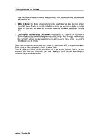 Crando Aplicaciones para Windows
crear y modificar scripts de creación de tablas, consultas, vistas, desencadenantes, procedimientos
almacenados, etc.
 Editor de Script: Uno de las principales herramientas para trabajar con base de datos remotas
como SQL Server, Oracle, etc, es utilizar el editor de Scripts que permite crear tablas, consultas,
vistas, etc. Mostrando con colores las sentencias o palabras reservadas del lenguaje Transact-
SQL.
 Depurador de Procedimientos Almacenados: Visual Studio .NET incorpora un Depurador de
Store Procedure que puede realizar seguimientos paso a paso por línea de código, por sentencia o
por instrucción, además crea puntos de interrupción, permitiendo un mayor control y seguimiento
del código en caso de errores.
Todas estas herramientas mencionadas, son nuevas en Visual Studio .NET, ha excepción del Query
Builder que es el mismo de la versión anterior de Visual Studio.
Como se habrá dado cuenta muchas herramientas de acceso a datos de Visual Basic 6 han sido
eliminadas, tales como: Data Environment, Data View, Data Report, y otras más, pero en su reemplazo
existen las que ya hemos mencionado.
Instituto Telematic / 14
 