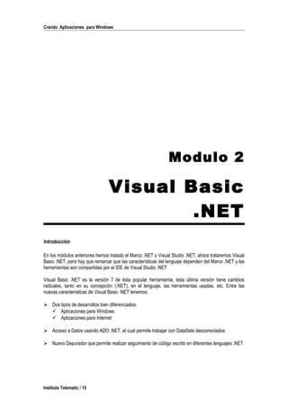 Crando Aplicaciones para Windows
Modulo 2
Visual Basic
.NET
Introducción
En los módulos anteriores hemos tratado el Marco .NET y Visual Studio .NET, ahora trataremos Visual
Basic .NET, pero hay que remarcar que las características del lenguaje dependen del Marco .NET y las
herramientas son compartidas por el IDE de Visual Studio .NET
Visual Basic .NET es la versión 7 de ésta popular herramienta, ésta última versión tiene cambios
radicales, tanto en su concepción (.NET), en el lenguaje, las herramientas usadas, etc. Entre las
nuevas características de Visual Basic .NET tenemos:
 Dos tipos de desarrollos bien diferenciados:
 Aplicaciones para Windows
 Aplicaciones para Internet
 Acceso a Datos usando ADO .NET, el cual permite trabajar con DataSets desconectados
 Nuevo Depurador que permite realizar seguimiento de código escrito en diferentes lenguajes .NET
Instituto Telematic / 15
 