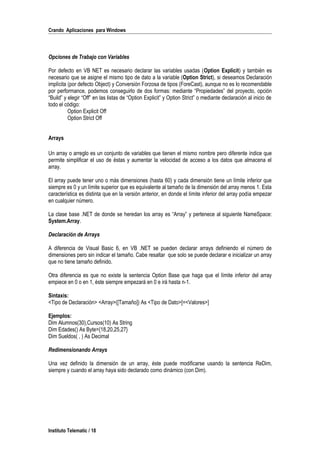 Crando Aplicaciones para Windows
Opciones de Trabajo con Variables
Por defecto en VB NET es necesario declarar las variables usadas (Option Explicit) y también es
necesario que se asigne el mismo tipo de dato a la variable (Option Strict), si deseamos Declaración
implícita (por defecto Object) y Conversión Forzosa de tipos (ForeCast), aunque no es lo recomendable
por performance, podemos conseguirlo de dos formas: mediante “Propiedades” del proyecto, opción
“Build” y elegir “Off” en las listas de “Option Explicit” y Option Strict” o mediante declaración al inicio de
todo el código:
Option Explicit Off
Option Strict Off
Arrays
Un array o arreglo es un conjunto de variables que tienen el mismo nombre pero diferente índice que
permite simplificar el uso de éstas y aumentar la velocidad de acceso a los datos que almacena el
array.
El array puede tener uno o más dimensiones (hasta 60) y cada dimensión tiene un límite inferior que
siempre es 0 y un límite superior que es equivalente al tamaño de la dimensión del array menos 1. Esta
característica es distinta que en la versión anterior, en donde el límite inferior del array podía empezar
en cualquier número.
La clase base .NET de donde se heredan los array es “Array” y pertenece al siguiente NameSpace:
System.Array.
Declaración de Arrays
A diferencia de Visual Basic 6, en VB .NET se pueden declarar arrays definiendo el número de
dimensiones pero sin indicar el tamaño. Cabe resaltar que solo se puede declarar e inicializar un array
que no tiene tamaño definido.
Otra diferencia es que no existe la sentencia Option Base que haga que el límite inferior del array
empiece en 0 o en 1, éste siempre empezará en 0 e irá hasta n-1.
Sintaxis:
<Tipo de Declaración> <Array>([Tamaño]) As <Tipo de Dato>[=<Valores>]
Ejemplos:
Dim Alumnos(30),Cursos(10) As String
Dim Edades() As Byte={18,20,25,27}
Dim Sueldos( , ) As Decimal
Redimensionando Arrays
Una vez definido la dimensión de un array, éste puede modificarse usando la sentencia ReDim,
siempre y cuando el array haya sido declarado como dinámico (con Dim).
Instituto Telematic / 18
 