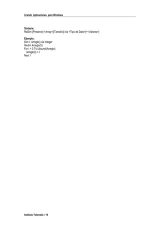 Crando Aplicaciones para Windows
Sintaxis:
ReDim [Preserve] <Array>([Tamaño]) As <Tipo de Dato>[=<Valores>]
Ejemplo:
Dim I, Arreglo() As Integer
Redim Arreglo(5)
For I = 0 To Ubound(Arreglo)
Arreglo(I) = I
Next I
Instituto Telematic / 19
 