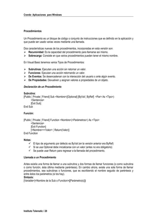 Crando Aplicaciones para Windows
Procedimientos
Un Procedimiento es un bloque de código o conjunto de instrucciones que es definido en la aplicación y
que puede ser usado varias veces mediante una llamada.
Dos características nuevas de los procedimientos, incorporadas en esta versión son:
 Recursividad: Es la capacidad del procedimiento para llamarse así mismo.
 Sobrecarga: Consiste en que varios procedimientos pueden tener el mismo nombre.
En Visual Basic tenemos varios Tipos de Procedimientos:
 Subrutinas: Ejecutan una acción sin retornar un valor.
 Funciones: Ejecutan una acción retornando un valor.
 De Eventos: Se desencadenan con la interacción del usuario o ante algún evento.
 De Propiedades: Devuelven y asignan valores a propiedades de un objeto.
Declaración de un Procedimiento
Subrutina:
[Public ¦ Private ¦ Friend] Sub <Nombre>([Optional] [ByVal ¦ ByRef] <Par> As <Tipo>)
<Sentencia>
[Exit Sub]
End Sub
Función:
[Public ¦ Private ¦ Friend] Function <Nombre>(<Parámetros>) As <Tipo>
<Sentencia>
[Exit Function]
[<Nombre>=<Valor> ¦ Return(Valor)]
End Function
Notas:
 El tipo de argumento por defecto es ByVal (en la versión anterior era ByRef)
 Si se usa Optional debe inicializarse con un valor (antes no era obligatorio)
 Se puede usar Return para regresar a la llamada del procedimiento.
Llamada a un Procedimiento
Antes existía una forma de llamar a una subrutina y dos formas de llamar funciones (o como subrutina
o como función, ésta última mediante paréntesis). En cambio ahora, existe una sola forma de llamar
procedimientos, sea subrutinas o funciones, que es escribiendo el nombre seguido de paréntesis y
entre éstos los parámetros (si los hay).
Sintaxis:
[Variable=]<Nombre de la Sub o Function>([Parámetro(s)])
Instituto Telematic / 20
 