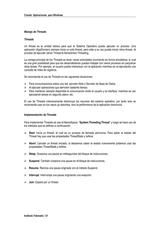 Crando Aplicaciones para Windows
Manejo de Threads
Threads
Un thread es la unidad básica para que el Sistema Operativo pueda ejecutar un proceso. Una
aplicación (AppDomain) siempre inicia un solo thread, pero este a su vez puede iniciar otros thread. Al
proceso de ejecutar varios Thread le llamaremos Threading.
La ventaja principal de los Threads es tener varias actividades ocurriendo en forma simultánea, lo cual
es una gran posibilidad para que los desarrolladores puedan trabajar con varios procesos sin perjudicar
otras tareas. Por ejemplo, el usuario puede interactuar con la aplicación mientras se va ejecutando una
consulta de miles de registros.
Se recomienda el uso de Threads en las siguientes situaciones:
 Para comunicaciones sobre una red, servidor Web o Servidor de Base de Datos.
 Al ejecutar operaciones que demoren bastante tiempo.
 Para mantener siempre disponible la comunicación entre el usuario y la interface, mientras se van
ejecutando tareas en segundo plano, etc.
El uso de Threads intensivamente disminuye los recursos del sistema operativo, por tanto solo se
recomienda usar en los casos ya descritos, sino la performance de la aplicación disminuirá.
Implementación de Threads
Para implementar Threads se usa el NameSpace: “System.Threading.Thread” y luego se hace uso de
los métodos que se definen a continuación:
 Start: Inicia un thread, el cual es un proceso de llamada asíncrona. Para saber el estado del
Thread hay que usar las propiedades ThreadState y IsAlive.
 Abort: Cancela un thread iniciado, si deseamos saber el estado nuevamente podemos usar las
propiedades ThreadState y IsAlive.
 Sleep: Ocasiona una pausa en milisegundos del bloque de instrucciones.
 Suspend: También ocasiona una pausa en el bloque de instrucciones.
 Resume: Reinicia una pausa originada con el método Suspend.
 Interrupt: Interrumpe una pausa originando una exepción.
 Join: Espera por un thread.
Instituto Telematic / 21
 