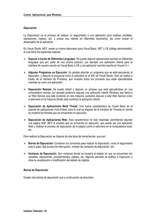 Crando Aplicaciones para Windows
Depuración
La Depuración es el proceso de realizar un seguimiento a una aplicación para analizar variables,
expresiones, objetos, etc. y probar sus valores en diferentes escenarios, así como probar el
desempeño de la aplicación.
En Visual Studio .NET, existe un mismo depurador para Visual Basic .NET y C# (código administrado),
el cual tiene las siguientes mejoras:
 Depurar a través de Diferentes Lenguajes: Se puede depurar aplicaciones escritas en diferentes
lenguajes que son parte de una misma solución, por ejemplo una aplicación cliente para la
interface de usuario escrita en Visual Basic o C# y una aplicación servidor escrita en Visual C++.
 Adjuntar Programas en Ejecución: Es posible adjuntar un programa que se está ejecutando al
depurador, y depurar el programa como si estuviera en el IDE de Visual Studio. Esto se realiza a
través de la Ventana de Procesos, que muestra todos los procesos que están ejecutándose
mientras se corre una aplicación.
 Depuración Remota: Se puede añadir y depurar un proceso que está ejecutándose en una
computadora remota, por ejemplo podemos depurar una aplicación cliente Windows que llama a
un Web Service que está corriendo en otra máquina, pudiendo depurar a este Web Service como
si estuviera en la máquina donde está corriendo la aplicación cliente.
 Depuración de Aplicaciones Multi Thread: Una nueva característica de Visual Basic es el
soporte de aplicaciones multi thread, para lo cual se dispone de la Ventana de Threads en donde
se muestra los threads que se encuentran en ejecución.
 Depuración de Aplicaciones Web: Esta característica ha sido mejorada, permitiendo adjuntar
una página ASP .NET al proceso que se encuentra en ejecución, que puede ser una aplicación
Web y realizar el proceso de depuración de la página como si estuviera en la computadora local,
etc.
Para realizar la Depuración se dispone de dos tipos de herramientas, que son:
 Barras de Depuración: Contienen los comandos para realizar la depuración, como el seguimiento
paso a paso, fijar puntos de interrupción, mostrar las ventanas de depuración, etc.
 Ventanas de Depuración: Son ventanas donde se muestra el estado en que se encuentran las
variables, expresiones, procedimientos, objetos, etc. Algunas permiten el análisis o inspección y
otras la visualización o modificación del estado de objetos.
Barras de Depuración
Existen dos barras de depuración que a continuación se describen:
Instituto Telematic / 23
 