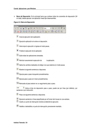 Crando Aplicaciones para Windows
 Barra de Depuración: Es la principal barra que contiene todos los comandos de depuración (34
en total), desde ejecutar una aplicación hasta fijar desensamblar.
Figura 2.2: Barra de Depuración
Inicia la ejecución de la aplicación.
Ejecuta la aplicación sin entrar en depuración.
Interrumpe la ejecución e ingresa al modo pausa.
Finaliza la ejecución de la aplicación.
Quita todas las aplicaciones anexadas.
Reinicia nuevamente la ejecución de la aplicación.
Aplica los cambios realizados al código si es que estamos en modo pausa.
Muestra la siguiente sentencia a depurarse.
Ejecuta paso a paso incluyendo procedimientos.
Ejecuta paso a paso sin incluir procedimientos.
Retrocede al paso anterior en un seguimiento paso a paso.
Indica el tipo de depuración paso a paso; puede ser por línea (por defecto), por
sentencia o por instrucción.
Pasa a la siguiente sentencia a depurarse.
Ejecuta la sentencia o línea especificada por el Cursor del mouse en una ventana.
Inserta un punto de interrupción donde se detendrá la ejecución.
Habilita o deshabilita un punto de interrupción previamente insertado.
Instituto Telematic / 24
 