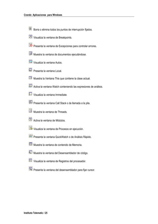 Crando Aplicaciones para Windows
Borra o elimina todos los puntos de interrupción fijados.
Visualiza la ventana de Breakpoints.
Presenta la ventana de Excepciones para controlar errores.
Muestra la ventana de documentos ejecutándose.
Visualiza la ventana Autos.
Presenta la ventana Local.
Muestra la Ventana This que contiene la clase actual.
Activa la ventana Watch conteniendo las expresiones de análisis.
Visualiza la ventana Immediate.
Presenta la ventana Call Stack o de llamada a la pila.
Muestra la ventana de Threads.
Activa la ventana de Módulos.
Visualiza la ventana de Procesos en ejecución.
Presenta la ventana QuickWatch o de Análisis Rápido.
Muestra la ventana de contenido de Memoria.
Muestra la ventana del Desensamblador de código.
Visualiza la ventana de Registros del procesador.
Presenta la ventana del desensamblador para fijar cursor.
Instituto Telematic / 25
 