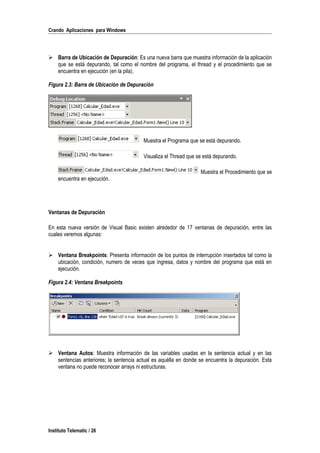 Crando Aplicaciones para Windows
 Barra de Ubicación de Depuración: Es una nueva barra que muestra información de la aplicación
que se está depurando, tal como el nombre del programa, el thread y el procedimiento que se
encuentra en ejecución (en la pila).
Figura 2.3: Barra de Ubicación de Depuración
Muestra el Programa que se está depurando.
Visualiza el Thread que se está depurando.
Muestra el Procedimiento que se
encuentra en ejecución.
Ventanas de Depuración
En esta nueva versión de Visual Basic existen alrededor de 17 ventanas de depuración, entre las
cuales veremos algunas:
 Ventana Breakpoints: Presenta información de los puntos de interrupción insertados tal como la
ubicación, condición, numero de veces que ingresa, datos y nombre del programa que está en
ejecución.
Figura 2.4: Ventana Breakpoints
 Ventana Autos: Muestra información de las variables usadas en la sentencia actual y en las
sentencias anteriores; la sentencia actual es aquélla en donde se encuentra la depuración. Esta
ventana no puede reconocer arrays ni estructuras.
Instituto Telematic / 26
 