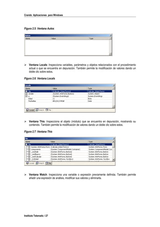 Crando Aplicaciones para Windows
Figura 2.5: Ventana Autos
 Ventana Locals: Inspecciona variables, parámetros y objetos relacionados con el procedimiento
actual o que se encuentra en depuración. También permite la modificación de valores dando un
doble clic sobre estos.
Figura 2.6: Ventana Locals
 Ventana This: Inspecciona el objeto (módulo) que se encuentra en depuración, mostrando su
contenido. También permite la modificación de valores dando un doble clic sobre estos.
Figura 2.7: Ventana This
 Ventana Watch: Inspecciona una variable o expresión previamente definida. También permite
añadir una expresión de análisis, modificar sus valores y eliminarla.
Instituto Telematic / 27
 