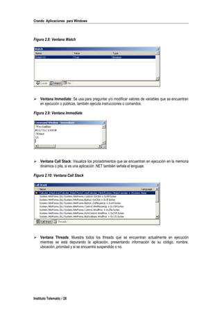 Crando Aplicaciones para Windows
Figura 2.8: Ventana Watch
 Ventana Immediate: Se usa para preguntar y/o modificar valores de variables que se encuentran
en ejecución o públicas, también ejecuta instrucciones o comandos.
Figura 2.9: Ventana Immediate
 Ventana Call Stack: Visualiza los procedimientos que se encuentran en ejecución en la memoria
dinámica o pila, si es una aplicación .NET también señala el lenguaje.
Figura 2.10: Ventana Call Stack
 Ventana Threads: Muestra todos los threads que se encuentran actualmente en ejecución
mientras se está depurando la aplicación, presentando información de su código, nombre,
ubicación, prioridad y si se encuentra suspendido o no.
Instituto Telematic / 28
 