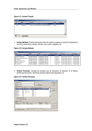 Crando Aplicaciones para Windows
Figura 2.11: Ventana Threads
 Ventana Modules: Presenta información sobre los módulos cargados en memoria (la Aplicación y
sus DLLs) mostrando su nombre, dirección, ruta, versión, programa, etc.
Figura 2.12: Ventana Modules
 Ventana Processes: Visualiza los procesos que se encuentran en ejecución en el sistema,
también permite anexar y desanexar procesos externos para depurarlos, etc.
Figura 2.13: Ventana Processes
Instituto Telematic / 29
 