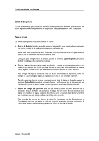 Crando Aplicaciones para Windows
Control de Excepciones
Durante el desarrollo y ejecución de toda aplicación pueden presentarse diferentes tipos de errores, los
cuales impiden el normal funcionamiento de la aplicación. A estos errores se les llama Excepciones.
Tipos de Errores
Los errores o excepciones se pueden clasificar en 3 tipos:
 Errores de Sintaxis: Suceden al escribir código en la aplicación; como por ejemplo una instrucción
mal escrita, omisión de un parámetro obligatorio en una función, etc.
Visual Basic notifica de cualquier error de sintaxis mostrando una marca de subrayado azul (por
defecto) con un comentario indicando la causa del error.
Una ayuda para corregir errores de sintaxis, es usar la sentencia Option Explicit que fuerce a
declarar variables y evitar expresiones inválidas.
 Errores Lógicos: Ocurren una vez usada la aplicación y consiste en resultados inesperados o no
deseados; por ejemplo una función que debe devolver el sueldo neto está devolviendo un valor de
cero o negativo, o una subrutina que debe eliminar un archivo temporal no lo está borrando.
Para corregir este tipo de errores se hace uso de las herramientas de depuración, como por
ejemplo un seguimiento paso a paso, o inspeccionar el valor de una variable o expresión.
También podemos disminuir errores o excepciones de tipos de datos no deseados usando la
sentencia Option Strict que evita la conversión forzosa y verifica que el tipo de dato asignado sea
del mismo tipo que la variable o función, o que un parámetro pasado sea del mismo tipo, etc.
 Errores en Tiempo de Ejecución: Este tipo de errores suceden en plena ejecución de la
aplicación, después de haber sido compilado el código. No son errores de mala escritura ni de
lógica, sino mas bien de alguna excepción del sistema, como por ejemplo tratar de leer un archivo
que no existe o que está abierto, realizar una división entre cero, etc.
Para controlar los errores en tiempo de ejecución disponemos de los Manipuladores o
Controladores de Error, que evitan la caída del programa y permiten que siga funcionando. A
continuación veremos las formas de implementar el control de este tipo de errores.
Instituto Telematic / 30
 