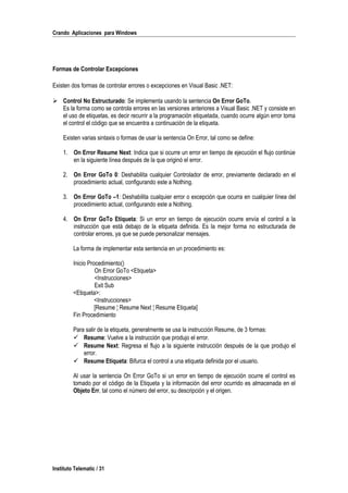 Crando Aplicaciones para Windows
Formas de Controlar Excepciones
Existen dos formas de controlar errores o excepciones en Visual Basic .NET:
 Control No Estructurado: Se implementa usando la sentencia On Error GoTo.
Es la forma como se controla errores en las versiones anteriores a Visual Basic .NET y consiste en
el uso de etiquetas, es decir recurrir a la programación etiquetada, cuando ocurre algún error toma
el control el código que se encuentra a continuación de la etiqueta.
Existen varias sintaxis o formas de usar la sentencia On Error, tal como se define:
1. On Error Resume Next: Indica que si ocurre un error en tiempo de ejecución el flujo continúe
en la siguiente línea después de la que originó el error.
2. On Error GoTo 0: Deshabilita cualquier Controlador de error, previamente declarado en el
procedimiento actual, configurando este a Nothing.
3. On Error GoTo –1: Deshabilita cualquier error o excepción que ocurra en cualquier línea del
procedimiento actual, configurando este a Nothing.
4. On Error GoTo Etiqueta: Si un error en tiempo de ejecución ocurre envía el control a la
instrucción que está debajo de la etiqueta definida. Es la mejor forma no estructurada de
controlar errores, ya que se puede personalizar mensajes.
La forma de implementar esta sentencia en un procedimiento es:
Inicio Procedimiento()
On Error GoTo <Etiqueta>
<Instrucciones>
Exit Sub
<Etiqueta>:
<Instrucciones>
[Resume ¦ Resume Next ¦ Resume Etiqueta]
Fin Procedimiento
Para salir de la etiqueta, generalmente se usa la instrucción Resume, de 3 formas:
 Resume: Vuelve a la instrucción que produjo el error.
 Resume Next: Regresa el flujo a la siguiente instrucción después de la que produjo el
error.
 Resume Etiqueta: Bifurca el control a una etiqueta definida por el usuario.
Al usar la sentencia On Error GoTo si un error en tiempo de ejecución ocurre el control es
tomado por el código de la Etiqueta y la información del error ocurrido es almacenada en el
Objeto Err, tal como el número del error, su descripción y el origen.
Instituto Telematic / 31
 