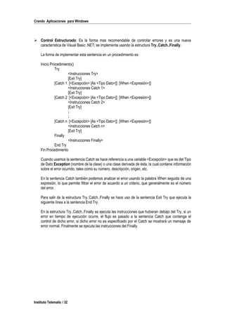 Crando Aplicaciones para Windows
 Control Estructurado: Es la forma mas recomendable de controlar errores y es una nueva
característica de Visual Basic .NET; se implementa usando la estructura Try..Catch..Finally.
La forma de implementar esta sentencia en un procedimiento es:
Inicio Procedimiento()
Try
<Instrucciones Try>
[Exit Try]
[Catch 1 [<Excepción> [As <Tipo Dato>]] [When <Expresión>]]
<Instrucciones Catch 1>
[Exit Try]
[Catch 2 [<Excepción> [As <Tipo Dato>]] [When <Expresión>]]
<Instrucciones Catch 2>
[Exit Try]
:
:
[Catch n [<Excepción> [As <Tipo Dato>]] [When <Expresión>]]
<Instrucciones Catch n>
[Exit Try]
Finally
<Instrucciones Finally>
End Try
Fin Procedimiento
Cuando usamos la sentencia Catch se hace referencia a una variable <Excepción> que es del Tipo
de Dato Exception (nombre de la clase) o una clase derivada de ésta, la cual contiene información
sobre el error ocurrido, tales como su número, descripción, origen, etc.
En la sentencia Catch también podemos analizar el error usando la palabra When seguida de una
expresión, lo que permite filtrar el error de acuerdo a un criterio, que generalmente es el número
del error.
Para salir de la estructura Try..Catch..Finally se hace uso de la sentencia Exit Try que ejecuta la
siguiente línea a la sentencia End Try.
En la estructura Try..Catch..Finally se ejecuta las instrucciones que hubieran debajo del Try, si un
error en tiempo de ejecución ocurre, el flujo es pasado a la sentencia Catch que contenga el
control de dicho error, si dicho error no es especificado por el Catch se mostrará un mensaje de
error normal. Finalmente se ejecuta las instrucciones del Finally.
Instituto Telematic / 32
 
