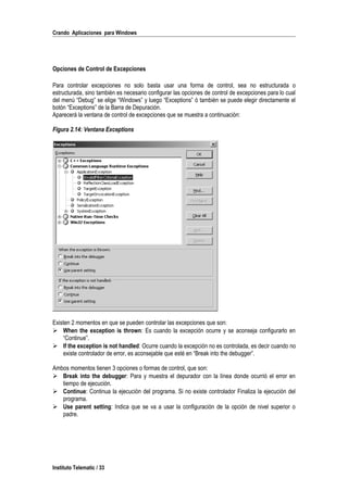 Crando Aplicaciones para Windows
Opciones de Control de Excepciones
Para controlar excepciones no solo basta usar una forma de control, sea no estructurada o
estructurada, sino también es necesario configurar las opciones de control de excepciones para lo cual
del menú “Debug” se elige “Windows” y luego “Exceptions” ó también se puede elegir directamente el
botón “Exceptions” de la Barra de Depuración.
Aparecerá la ventana de control de excepciones que se muestra a continuación:
Figura 2.14: Ventana Exceptions
Existen 2 momentos en que se pueden controlar las excepciones que son:
 When the exception is thrown: Es cuando la excepción ocurre y se aconseja configurarlo en
“Continue”.
 If the exception is not handled: Ocurre cuando la excepción no es controlada, es decir cuando no
existe controlador de error, es aconsejable que esté en “Break into the debugger”.
Ambos momentos tienen 3 opciones o formas de control, que son:
 Break into the debugger: Para y muestra el depurador con la línea donde ocurrió el error en
tiempo de ejecución.
 Continue: Continua la ejecución del programa. Si no existe controlador Finaliza la ejecución del
programa.
 Use parent setting: Indica que se va a usar la configuración de la opción de nivel superior o
padre.
Instituto Telematic / 33
 