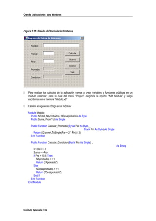 Crando Aplicaciones para Windows
Figura 2.15: Diseño del formulario frmDatos
 Para realizar los cálculos de la aplicación vamos a crear variables y funciones públicas en un
módulo estándar, para lo cual del menú “Project” elegimos la opción “Add Module” y luego
escribimos en el nombre “Modulo.vb”
 Escribir el siguiente código en el módulo:
Module Modulo
Public NTotal, NAprobados, NDesaprobados As Byte
Public Suma, PromTot As Single
Public Function Calcular_Promedio(ByVal Par As Byte, _
ByVal Fin As Byte) As Single
Return ((Convert.ToSingle(Par + 2 * Fin)) / 3)
End Function
Public Function Calcular_Condicion(ByVal Pro As Single) _
As String
NTotal = +1
Suma = +Pro
If Pro > 10.5 Then
NAprobados = +1
Return ("Aprobado")
Else
NDesaprobados = +1
Return ("Desaprobado")
End If
End Function
End Module
Instituto Telematic / 35
 
