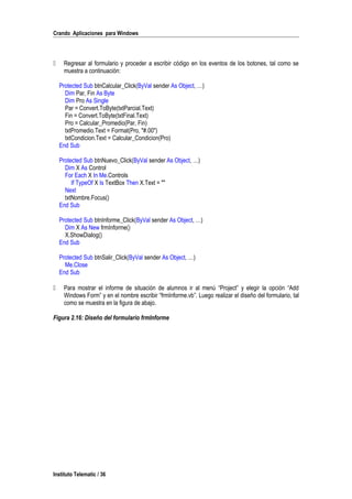 Crando Aplicaciones para Windows
 Regresar al formulario y proceder a escribir código en los eventos de los botones, tal como se
muestra a continuación:
Protected Sub btnCalcular_Click(ByVal sender As Object, …)
Dim Par, Fin As Byte
Dim Pro As Single
Par = Convert.ToByte(txtParcial.Text)
Fin = Convert.ToByte(txtFinal.Text)
Pro = Calcular_Promedio(Par, Fin)
txtPromedio.Text = Format(Pro, "#.00")
txtCondicion.Text = Calcular_Condicion(Pro)
End Sub
Protected Sub btnNuevo_Click(ByVal sender As Object, …)
Dim X As Control
For Each X In Me.Controls
If TypeOf X Is TextBox Then X.Text = ""
Next
txtNombre.Focus()
End Sub
Protected Sub btnInforme_Click(ByVal sender As Object, …)
Dim X As New frmInforme()
X.ShowDialog()
End Sub
Protected Sub btnSalir_Click(ByVal sender As Object, …)
Me.Close
End Sub
 Para mostrar el informe de situación de alumnos ir al menú “Project” y elegir la opción “Add
Windows Form” y en el nombre escribir “frmInforme.vb”. Luego realizar el diseño del formulario, tal
como se muestra en la figura de abajo.
Figura 2.16: Diseño del formulario frmInforme
Instituto Telematic / 36
 