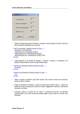 Crando Aplicaciones para Windows
 Ingresar al código del formulario “frmInforme” y proceder a escribir código en el evento “Load” para
que se muestre las estadísticas de los alumnos:
Public Sub frmInforme_Load(ByVal sender As Object, …)
txtTotal.Text = NTotal.ToString
txtAprobados.Text = NAprobados.ToString
txtDesaprobados.Text = NDesaprobados.ToString
txtPromedioTotal.Text = Format((Suma / NTotal), "#.00")
End Sub
 Luego programar en los botones de “Aceptar” y “Cancelar” el regreso y la finalización de la
aplicación respectivamente, similar al código mostrado abajo:
Protected Sub btnAceptar_Click(ByVal sender As Object, …)
Me.Close()
End Sub
Protected Sub btnCancelar_Click(ByVal sender As Object, …)
End
End Sub
 Grabar y ejecutar la aplicación; para probar ingresar como mínimo los datos de dos alumnos,
mostrar el informe y finalizar.
 Diríjase al “Explorador de Windows” y analice el contenido de la carpeta “Lab01_1”, observe que
existen varios tipos de extensiones, sln para la solución, vbproj para la aplicación y vb para los
formularios y el módulo.
 Finalmente, ingrese a la carpeta “bin” de “Lab01_1” y observe dos archivos: uno ejecutable
(extensión exe) y otro archivo intermedio (extensión pdb), ¿Cuál de estos es conocido como
Assemblie?.
Instituto Telematic / 37
 