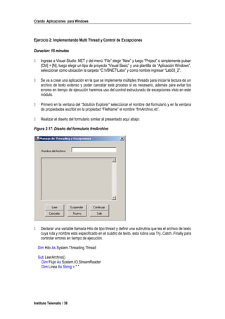 Crando Aplicaciones para Windows
Ejercicio 2: Implementando Multi Thread y Control de Excepciones
Duración: 15 minutos
 Ingrese a Visual Studio .NET y del menú “File” elegir “New” y luego “Project” o simplemente pulsar
[Ctrl] + [N], luego elegir un tipo de proyecto “Visual Basic” y una plantilla de “Aplicación Windows”,
seleccionar como ubicación la carpeta “C:VBNETLabs” y como nombre ingresar “Lab03_2”.
 Se va a crear una aplicación en la que se implemente múltiples threads para iniciar la lectura de un
archivo de texto extenso y poder cancelar este proceso si es necesario, además para evitar los
errores en tiempo de ejecución haremos uso del control estructurado de excepciones visto en este
módulo.
 Primero en la ventana del “Solution Explorer” seleccionar el nombre del formulario y en la ventana
de propiedades escribir en la propiedad “FileName” el nombre “frmArchivo.vb”.
 Realizar el diseño del formulario similar al presentado aquí abajo:
Figura 2.17: Diseño del formulario frmArchivo
 Declarar una variable llamada Hilo de tipo thread y definir una subrutina que lea el archivo de texto
cuya ruta y nombre está especificado en el cuadro de texto, esta rutina usa Try..Catch..Finally para
controlar errores en tiempo de ejecución.
Dim Hilo As System.Threading.Thread
Sub LeerArchivo()
Dim Flujo As System.IO.StreamReader
Dim Linea As String = " "
Instituto Telematic / 38
 