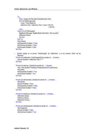 Crando Aplicaciones para Windows
Try
Flujo = System.IO.File.OpenText(txtNombre.Text)
Do Until IsNothing(Linea)
Linea = Flujo.ReadLine
txtArchivo.Text = txtArchivo.Text + Linea + Chr(13)
+ Chr(10)
Loop
Catch X As IO.IOException
MsgBox(X.Message, MsgBoxStyle.Information, "No se pudo")
txtNombre.Clear()
Exit Sub
End Try
Flujo.Close()
btnSuspender.Enabled = False
btnContinuar.Enabled = False
btnCancelar.Enabled = False
End Sub
 Escribir código en el evento “TextChanged” de “txtNombre” y en los eventos “Click” de los
“Botones”.
Private Sub txtNombre_TextChanged(ByVal sender As …) Handles …
btnLeer.Enabled = txtNombre.Text <> ""
End Sub
Private Sub btnLeer_Click(ByVal sender As …) Handles …
Hilo = New System.Threading.Thread(AddressOf LeerArchivo)
Hilo.Start()
btnSuspender.Enabled = True
btnCancelar.Enabled = True
End Sub
Private Sub btnCancelar_Click(ByVal sender As …) Handles …
Hilo.Abort()
btnLeer.Enabled = False
btnSuspender.Enabled = False
btnCancelar.Enabled = False
End Sub
Private Sub btnNuevo_Click(ByVal sender As …) Handles …
txtNombre.Clear()
txtArchivo.Clear()
txtNombre.Focus()
End Sub
Private Sub btnSuspender_Click(ByVal sender As …) Handles …
Hilo.Suspend()
btnLeer.Enabled = False
btnContinuar.Enabled = True
Instituto Telematic / 39
 