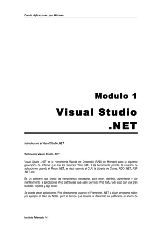 Crando Aplicaciones para Windows
Modulo 1
Visual Studio
.NET
Introducción a Visual Studio .NET
Definiendo Visual Studio .NET
Visual Studio .NET es la Herramienta Rápida de Desarrollo (RAD) de Microsoft para la siguiente
generación de Internet que son los Servicios Web XML. Esta herramienta permite la creación de
aplicaciones usando el Marco .NET, es decir usando el CLR, la Librería de Clases, ADO .NET, ASP
.NET, etc.
Es un software que brinda las herramientas necesarias para crear, distribuir, administrar y dar
mantenimiento a aplicaciones Web distribuidas que usan Servicios Web XML, todo esto con una gran
facilidad, rapidez y bajo costo.
Se puede crear aplicaciones Web directamente usando el Framework .NET y algún programa editor,
por ejemplo el Bloc de Notas, pero el tiempo que llevaría el desarrollo no justificaría el ahorro de
Instituto Telematic / 4
 