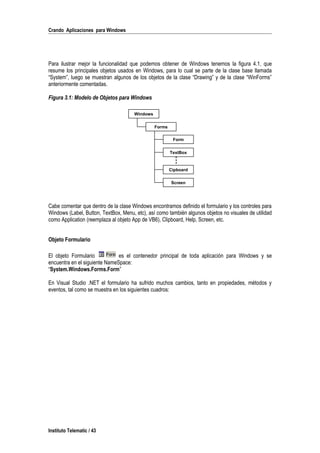 Crando Aplicaciones para Windows
Para ilustrar mejor la funcionalidad que podemos obtener de Windows tenemos la figura 4.1, que
resume los principales objetos usados en Windows, para lo cual se parte de la clase base llamada
“System”, luego se muestran algunos de los objetos de la clase “Drawing” y de la clase “WinForms”
anteriormente comentadas.
Figura 3.1: Modelo de Objetos para Windows
Cabe comentar que dentro de la clase Windows encontramos definido el formulario y los controles para
Windows (Label, Button, TextBox, Menu, etc), así como también algunos objetos no visuales de utilidad
como Application (reemplaza al objeto App de VB6), Clipboard, Help, Screen, etc.
Objeto Formulario
El objeto Formulario es el contenedor principal de toda aplicación para Windows y se
encuentra en el siguiente NameSpace:
“System.Windows.Forms.Form”
En Visual Studio .NET el formulario ha sufrido muchos cambios, tanto en propiedades, métodos y
eventos, tal como se muestra en los siguientes cuadros:
Instituto Telematic / 43
Windows
Forms
Form
TextBox
Cipboard
Screen
 