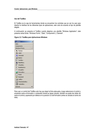 Crando Aplicaciones para Windows
Uso del ToolBox
El ToolBox es la caja de herramientas donde se encuentran los controles que se van ha usar para
diseñar la interface de los diferentes tipos de aplicaciones, este varía de acuerdo al tipo de plantilla
elegida.
A continuación se presenta el ToolBox cuando elegimos una plantilla “Windows Application”; éste
presenta varias fichas: “Windows Forms”, “Data”, “Components” y “General”.
Figura 3.2: ToolBox para Aplicaciones Windows
Para usar un control del ToolBox solo hay que elegir la ficha adecuada y luego seleccionar el control y
arrastrarlo sobre el formulario o contenedor donde se desea ubicarlo, también se puede dar doble clic
sobre el control y aparecerá por defecto en la posición 0,0 del formulario (antes se ubicaba al centro de
éste).
Instituto Telematic / 47
 