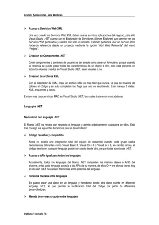 Crando Aplicaciones para Windows
 Acceso a Servicios Web XML
Una vez creado los Servicios Web XML deben usarse en otras aplicaciones del negocio, para ello
Visual Studio .NET cuenta con el Explorador de Servidores (Server Explorer) que permite ver los
Servicios Web publicados y usarlos con solo un arrastre. También podemos usar un Servicio Web
haciendo referencia desde un proyecto mediante la opción “Add Web Referente” del menú
“Project”.
 Creación de Componentes .NET
Crear componentes o controles de usuario es tan simple como crear un formulario, ya que usando
la herencia se puede pasar todas las características de un objeto a otro, esto esta presente en
todos los objetos creados en Visual Studio .NET, sean visuales o no.
 Creación de archivos XML
Con el diseñador de XML, crear un archivo XML es mas fácil que nunca, ya que se muestra de
colores el código y se auto completan los Tags que uno va escribiendo. Este maneja 3 vistas:
XML, esquemas y datos.
Existen mas características RAD en Visual Studio .NET, las cuales trataremos mas adelante.
Lenguajes .NET
Neutralidad de Lenguajes .NET
El Marco .NET es neutral con respecto al lenguaje y admite prácticamente cualquiera de ellos. Esto
trae consigo los siguientes beneficios para el desarrollador:
 Código reusable y compartido
Antes no existía una integración total del equipo de desarrollo cuando cada grupo usaba
herramientas diferentes como Visual Basic 6, Visual C++ 6 o Visual J++ 6, en cambio ahora, el
código escrito en cualquier lenguaje puede ser usado desde otro, ya que todas son clases .NET.
 Acceso a APIs igual para todos los lenguajes
Actualmente, todos los lenguajes del Marco .NET comparten las mismas clases o APIS del
sistema, antes cada lenguaje accedía a las APIs de su manera, de ellos C++ era el mas fuerte, hoy
en día con .NET no existen diferencias entre potencia del lenguaje.
 Herencia cruzada entre lenguajes
Se puede crear una clase en un lenguaje y heredarse desde otra clase escrita en diferente
lenguaje .NET, lo que permite la reutilización total del código por parte de diferentes
desarrolladores.
 Manejo de errores cruzado entre lenguajes
Instituto Telematic / 6
 