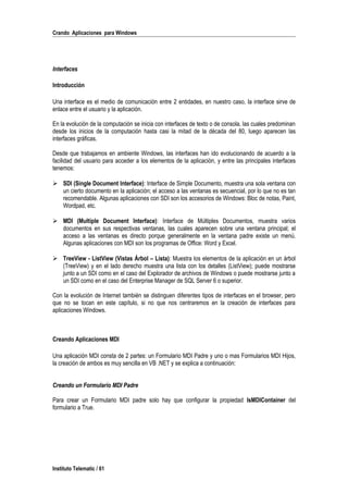 Crando Aplicaciones para Windows
Interfaces
Introducción
Una interface es el medio de comunicación entre 2 entidades, en nuestro caso, la interface sirve de
enlace entre el usuario y la aplicación.
En la evolución de la computación se inicia con interfaces de texto o de consola, las cuales predominan
desde los inicios de la computación hasta casi la mitad de la década del 80, luego aparecen las
interfaces gráficas.
Desde que trabajamos en ambiente Windows, las interfaces han ido evolucionando de acuerdo a la
facilidad del usuario para acceder a los elementos de la aplicación, y entre las principales interfaces
tenemos:
 SDI (Single Document Interface): Interface de Simple Documento, muestra una sola ventana con
un cierto documento en la aplicación; el acceso a las ventanas es secuencial, por lo que no es tan
recomendable. Algunas aplicaciones con SDI son los accesorios de Windows: Bloc de notas, Paint,
Wordpad, etc.
 MDI (Multiple Document Interface): Interface de Múltiples Documentos, muestra varios
documentos en sus respectivas ventanas, las cuales aparecen sobre una ventana principal; el
acceso a las ventanas es directo porque generalmente en la ventana padre existe un menú.
Algunas aplicaciones con MDI son los programas de Office: Word y Excel.
 TreeView - ListView (Vistas Árbol – Lista): Muestra los elementos de la aplicación en un árbol
(TreeView) y en el lado derecho muestra una lista con los detalles (ListView); puede mostrarse
junto a un SDI como en el caso del Explorador de archivos de Windows o puede mostrarse junto a
un SDI como en el caso del Enterprise Manager de SQL Server 6 o superior.
Con la evolución de Internet también se distinguen diferentes tipos de interfaces en el browser, pero
que no se tocan en este capítulo, si no que nos centraremos en la creación de interfaces para
aplicaciones Windows.
Creando Aplicaciones MDI
Una aplicación MDI consta de 2 partes: un Formulario MDI Padre y uno o mas Formularios MDI Hijos,
la creación de ambos es muy sencilla en VB .NET y se explica a continuación:
Creando un Formulario MDI Padre
Para crear un Formulario MDI padre solo hay que configurar la propiedad IsMDIContainer del
formulario a True.
Instituto Telematic / 61
 