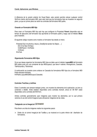 Crando Aplicaciones para Windows
A diferencia de la versión anterior de Visual Basic, esta versión permite colocar cualquier control
WinForm dentro del formulario MDI, pero esto hará que los formularios hijos se muestren en segundo
plano, ya que en primer plano se verán los controles del formulario MDI padre.
Creando un Formulario MDI Hijo
Para crear un Formulario MDI hijo solo hay que configurar la Propiedad Parent (disponible solo en
tiempo de ejecución) del formulario hijo apuntando al formulario padre y luego usar el método Show
para mostrarlo.
El siguiente código muestra como mostrar un formulario hijo desde un menú:
Protected Sub mnuArchivo_Nuevo_Click(ByVal sender As Object, …)
Dim X As New frmHijo()
X.MDIParent = frmPadre
X.Show()
End Sub
Organizando Formularios MDI Hijos
Si es que desea organizar los formularios MDI hijos se debe usar el método LayoutMDI del formulario
MDI padre junto con una constante de tipo MDILayaout, que tiene 4 valores: ArrangeIcons, Cascade,
TileHorizontal y TileVertical.
A continuación se muestra como ordenar en Cascada los formularios MDI hijos de un formulario MDI
Padre llamado frmPadre:
frmPadre.LayoutMDI(MDILayout.Cascade)
Controles TreeView y ListView
Estos 2 controles casi siempre trabajan juntos, uno muestra los elementos de la aplicación y el otro su
contenido o detalle. Antes estaban disponibles como controles ActiveX, ahora en VB NET están
disponibles como controles del WinForm.
Ambos controles generalmente usan imágenes para mostrar los elementos, por lo cual primero
veremos el uso del control ImageList para almacenar imágenes de las vistas.
Trabajando con el ImageList
Para llenar una lista de imágenes realice los siguientes pasos:
 Doble clic al control ImageList del ToolBox y se mostrará en la parte inferior del diseñador de
formularios.
Instituto Telematic / 62
 