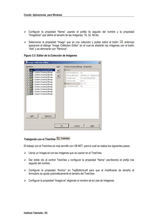 Crando Aplicaciones para Windows
 Configurar la propiedad “Name” usando el prefijo ils seguido del nombre y la propiedad
“ImageSize” que define el tamaño de las imágenes: 16, 32, 48 etc.
 Seleccionar la propiedad “Image” que es una colección y pulsar sobre el botón , entonces
aparecerá el diálogo “Image Collection Editor” en el cual se añadirán las imágenes con el botón
“Add” y se eliminarán con “Remove”.
Figura 3.3: Editor de la Colección de Imágenes
Trabajando con el TreeView
El trabajo con el TreeView es mas sencillo con VB NET, para lo cual se realiza los siguientes pasos:
 Llenar un ImageList con las imágenes que se usaran en el TreeView.
 Dar doble clic al control TreeView y configurar la propiedad “Name” escribiendo el prefijo tvw
seguido del nombre.
 Configurar la propiedad “Anchor” en TopBottomLeft para que al modificarse de tamaño el
formulario se ajuste automáticamente el tamaño del TreeView.
 Configurar la propiedad “ImageList” eligiendo el nombre de la Lista de Imágenes.
Instituto Telematic / 63
 