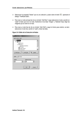 Crando Aplicaciones para Windows
 Seleccionar la propiedad “Nodes” que es una colección y pulsar sobre el botón , aparecerá el
dialogo “TreeNode Editor”.
 Para crear un nodo principal dar clic en el botón “Add Root”, luego seleccionar el nodo y escribir en
“Label” el texto que irá en el nodo, finalmente en las listas “Images” y “Selected Imag” elegir las
imágenes que se verán en el nodo.
 Para crear un nodo hijo dar clic en el botón “Add Child” y seguir el mismo paso anterior, es decir,
seleccionar el nodo hijo, escribir el “Label” y llenar las listas.
Figura 3.4: Editor de la Colección de Nodos
Instituto Telematic / 64
 