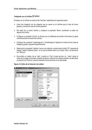 Crando Aplicaciones para Windows
Trabajando con el ListView
El trabajo con el ListView es similar al del TreeView, realizándose los siguientes pasos:
 Llenar dos ImageList con las imágenes que se usaran en el ListView para la vista de Iconos
grandes y otra para la vista de Iconos pequeños.
 Dar doble clic al control ListView y configurar la propiedad “Name” escribiendo el prefijo lvw
seguido del nombre.
 Configurar la propiedad “Anchor” en All para que al modificarse de tamaño el formulario se ajuste
automáticamente el tamaño del ListView.
 Configurar las propiedad “LargeImageList” y “SmallImageList” eligiendo el nombre de las Listas de
Imágenes grande y pequeña respectivamente.
 Seleccionar la propiedad “ListItems” que es una colección y pulsar sobre el botón , aparecerá el
dialogo “ListItem Collection Editor”, en el cual se añadirán items con el botón “Add” y se eliminarán
con “Remove”.
 Para añadir un ListItem clic en “Add” y escribir en “Text” el texto del item, en “Index” indicar el
índice de la imagen de las listas. Además de llenar la colección de ListItems también se debe llenar
la colección de “Columns” para las cabeceras de las columnas en la vista detalle.
Figura 3.5: Editor de la Colección de ListItem
Instituto Telematic / 65
 