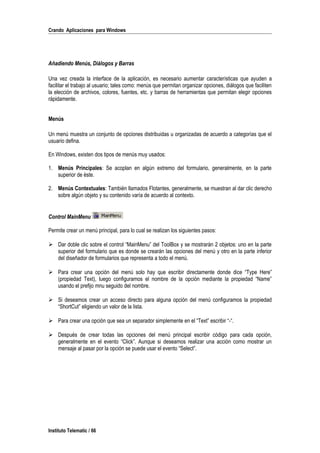 Crando Aplicaciones para Windows
Añadiendo Menús, Diálogos y Barras
Una vez creada la interface de la aplicación, es necesario aumentar características que ayuden a
facilitar el trabajo al usuario; tales como: menús que permitan organizar opciones, diálogos que faciliten
la elección de archivos, colores, fuentes, etc. y barras de herramientas que permitan elegir opciones
rápidamente.
Menús
Un menú muestra un conjunto de opciones distribuidas u organizadas de acuerdo a categorías que el
usuario defina.
En Windows, existen dos tipos de menús muy usados:
1. Menús Principales: Se acoplan en algún extremo del formulario, generalmente, en la parte
superior de éste.
2. Menús Contextuales: También llamados Flotantes, generalmente, se muestran al dar clic derecho
sobre algún objeto y su contenido varía de acuerdo al contexto.
Control MainMenu
Permite crear un menú principal, para lo cual se realizan los siguientes pasos:
 Dar doble clic sobre el control “MainMenu” del ToolBox y se mostrarán 2 objetos: uno en la parte
superior del formulario que es donde se crearán las opciones del menú y otro en la parte inferior
del diseñador de formularios que representa a todo el menú.
 Para crear una opción del menú solo hay que escribir directamente donde dice “Type Here”
(propiedad Text), luego configuramos el nombre de la opción mediante la propiedad “Name”
usando el prefijo mnu seguido del nombre.
 Si deseamos crear un acceso directo para alguna opción del menú configuramos la propiedad
“ShortCut” eligiendo un valor de la lista.
 Para crear una opción que sea un separador simplemente en el “Text” escribir “-“.
 Después de crear todas las opciones del menú principal escribir código para cada opción,
generalmente en el evento “Click”. Aunque si deseamos realizar una acción como mostrar un
mensaje al pasar por la opción se puede usar el evento “Select”.
Instituto Telematic / 66
 