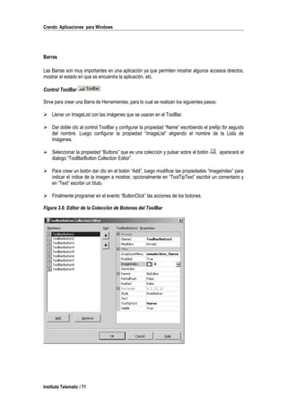 Crando Aplicaciones para Windows
Barras
Las Barras son muy importantes en una aplicación ya que permiten mostrar algunos accesos directos,
mostrar el estado en que se encuentra la aplicación, etc.
Control ToolBar
Sirve para crear una Barra de Herramientas, para lo cual se realizan los siguientes pasos:
 Llenar un ImageList con las imágenes que se usaran en el ToolBar.
 Dar doble clic al control ToolBar y configurar la propiedad “Name” escribiendo el prefijo tbr seguido
del nombre. Luego configurar la propiedad “ImageList” eligiendo el nombre de la Lista de
Imágenes.
 Seleccionar la propiedad “Buttons” que es una colección y pulsar sobre el botón , aparecerá el
dialogo “ToolBarButton Collection Editor”.
 Para crear un botón dar clic en el botón “Add”, luego modificar las propiedades “ImageIndex” para
indicar el índice de la imagen a mostrar, opcionalmente en “ToolTipText” escribir un comentario y
en “Text” escribir un título.
 Finalmente programar en el evento “ButtonClick” las acciones de los botones.
Figura 3.6: Editor de la Colección de Botones del ToolBar
Instituto Telematic / 71
 
