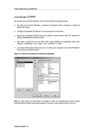 Crando Aplicaciones para Windows
Control StatusBar
Se usa para crear una Barra de Estado, para lo cual se realizan los siguientes pasos:
 Dar doble clic al control StatusBar y configurar la propiedad “Name” escribiendo el prefijo sbr
seguido del nombre.
 Configurar la propiedad “ShowPanels” en true para poder ver los paneles.
 Seleccionar la propiedad “Panels” que es una colección y pulsar sobre el botón , aparecerá el
dialogo “StatusBarPanels Collection Editor”.
 Para crear un panel dar clic en el botón “Add”, luego modificar sus propiedades, tales como:
“Aligment”, “BorderStyle”, “Icon”, “Style”, “Text”, “ToolTipText” y “Width”
 Si se desea realizar alguna tarea al dar clic a un cierto panel, programar en el evento “PanelClick”
las acciones que realizará el panel.
Figura 3.7: Editor de la Colección de Paneles del StatusBar
Nota: En esta versión de Visual Basic los paneles no traen una propiedad que permita mostrar
automáticamente el estado de las teclas CapsLock, NumLock, o que muestre la fecha u hora, etc.
Instituto Telematic / 72
 