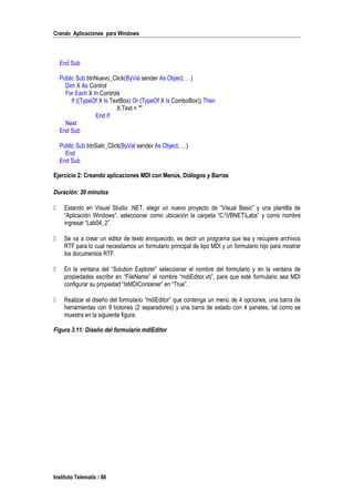 Crando Aplicaciones para Windows
End Sub
Public Sub btnNuevo_Click(ByVal sender As Object, …)
Dim X As Control
For Each X In Controls
If ((TypeOf X Is TextBox) Or (TypeOf X Is ComboBox)) Then
X.Text = ""
End If
Next
End Sub
Public Sub btnSalir_Click(ByVal sender As Object, …)
End
End Sub
Ejercicio 2: Creando aplicaciones MDI con Menús, Diálogos y Barras
Duración: 30 minutos
 Estando en Visual Studio .NET, elegir un nuevo proyecto de “Visual Basic” y una plantilla de
“Aplicación Windows”, seleccionar como ubicación la carpeta “C:VBNETLabs” y como nombre
ingresar “Lab04_2”.
 Se va a crear un editor de texto enriquecido, es decir un programa que lea y recupere archivos
RTF para lo cual necesitamos un formulario principal de tipo MDI y un formulario hijo para mostrar
los documentos RTF.
 En la ventana del “Solution Explorer” seleccionar el nombre del formulario y en la ventana de
propiedades escribir en “FileName” el nombre “mdiEditor.vb”, para que este formulario sea MDI
configurar su propiedad “IsMDIContainer” en “True”.
 Realizar el diseño del formulario “mdiEditor” que contenga un menú de 4 opciones, una barra de
herramientas con 9 botones (2 separadores) y una barra de estado con 4 paneles, tal como se
muestra en la siguiente figura:
Figura 3.11: Diseño del formulario mdiEditor
Instituto Telematic / 80
 