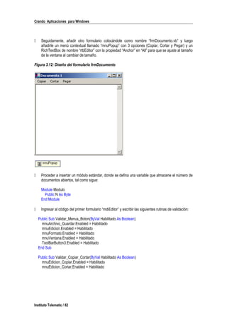 Crando Aplicaciones para Windows
 Seguidamente, añadir otro formulario colocándole como nombre “frmDocumento.vb” y luego
añadirle un menú contextual llamado “mnuPopup” con 3 opciones (Copiar, Cortar y Pegar) y un
RichTextBox de nombre “rtbEditor” con la propiedad “Anchor” en “All” para que se ajuste al tamaño
de la ventana al cambiar de tamaño.
Figura 3.12: Diseño del formulario frmDocumento
 Proceder a insertar un módulo estándar, donde se defina una variable que almacene el número de
documentos abiertos, tal como sigue:
Module Modulo
Public N As Byte
End Module
 Ingresar al código del primer formulario “mdiEditor” y escribir las siguientes rutinas de validación:
Public Sub Validar_Menus_Boton(ByVal Habilitado As Boolean)
mnuArchivo_Guardar.Enabled = Habilitado
mnuEdicion.Enabled = Habilitado
mnuFormato.Enabled = Habilitado
mnuVentana.Enabled = Habilitado
ToolBarButton3.Enabled = Habilitado
End Sub
Public Sub Validar_Copiar_Cortar(ByVal Habilitado As Boolean)
mnuEdicion_Copiar.Enabled = Habilitado
mnuEdicion_Cortar.Enabled = Habilitado
Instituto Telematic / 82
 