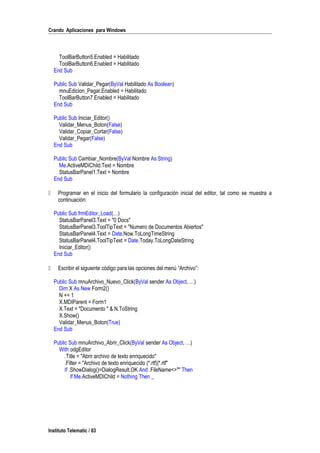 Crando Aplicaciones para Windows
ToolBarButton5.Enabled = Habilitado
ToolBarButton6.Enabled = Habilitado
End Sub
Public Sub Validar_Pegar(ByVal Habilitado As Boolean)
mnuEdicion_Pegar.Enabled = Habilitado
ToolBarButton7.Enabled = Habilitado
End Sub
Public Sub Iniciar_Editor()
Validar_Menus_Boton(False)
Validar_Copiar_Cortar(False)
Validar_Pegar(False)
End Sub
Public Sub Cambiar_Nombre(ByVal Nombre As String)
Me.ActiveMDIChild.Text = Nombre
StatusBarPanel1.Text = Nombre
End Sub
 Programar en el inicio del formulario la configuración inicial del editor, tal como se muestra a
continuación:
Public Sub frmEditor_Load(…)
StatusBarPanel3.Text = "0 Docs"
StatusBarPanel3.ToolTipText = "Numero de Documentos Abiertos"
StatusBarPanel4.Text = Date.Now.ToLongTimeString
StatusBarPanel4.ToolTipText = Date.Today.ToLongDateString
Iniciar_Editor()
End Sub
 Escribir el siguiente código para las opciones del menú “Archivo”:
Public Sub mnuArchivo_Nuevo_Click(ByVal sender As Object, …)
Dim X As New Form2()
N += 1
X.MDIParent = Form1
X.Text = "Documento " & N.ToString
X.Show()
Validar_Menus_Boton(True)
End Sub
Public Sub mnuArchivo_Abrir_Click(ByVal sender As Object, …)
With odgEditor
.Title = "Abrir archivo de texto enriquecido"
.Filter = "Archivo de texto enriquecido (*.rtf)|*.rtf"
If .ShowDialog()=DialogResult.OK And .FileName<>"" Then
If Me.ActiveMDIChild = Nothing Then _
Instituto Telematic / 83
 