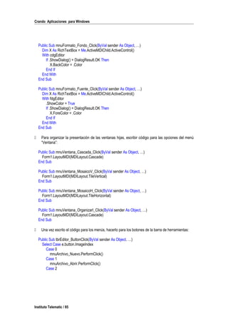 Crando Aplicaciones para Windows
Public Sub mnuFormato_Fondo_Click(ByVal sender As Object, …)
Dim X As RichTextBox = Me.ActiveMDIChild.ActiveControl()
With cdgEditor
If .ShowDialog() = DialogResult.OK Then
X.BackColor = .Color
End If
End With
End Sub
Public Sub mnuFormato_Fuente_Click(ByVal sender As Object, …)
Dim X As RichTextBox = Me.ActiveMDIChild.ActiveControl()
With fdgEditor
.ShowColor = True
If .ShowDialog() = DialogResult.OK Then
X.ForeColor = .Color
End If
End With
End Sub
 Para organizar la presentación de las ventanas hijas, escribir código para las opciones del menú
“Ventana”:
Public Sub mnuVentana_Cascada_Click(ByVal sender As Object, …)
Form1.LayoutMDI(MDILayout.Cascade)
End Sub
Public Sub mnuVentana_MosaicoV_Click(ByVal sender As Object, …)
Form1.LayoutMDI(MDILayout.TileVertical)
End Sub
Public Sub mnuVentana_MosaicoH_Click(ByVal sender As Object, …)
Form1.LayoutMDI(MDILayout.TileHorizontal)
End Sub
Public Sub mnuVentana_OrganizarI_Click(ByVal sender As Object, …)
Form1.LayoutMDI(MDILayout.Cascade)
End Sub
 Una vez escrito el código para los menús, hacerlo para los botones de la barra de herramientas:
Public Sub tbrEditor_ButtonClick(ByVal sender As Object, …)
Select Case e.button.ImageIndex
Case 0
mnuArchivo_Nuevo.PerformClick()
Case 1
mnuArchivo_Abrir.PerformClick()
Case 2
Instituto Telematic / 85
 