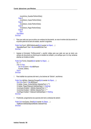 Crando Aplicaciones para Windows
mnuArchivo_Guardar.PerformClick()
Case 3
mnuEdicion_Copiar.PerformClick()
Case 4
mnuEdicion_Cortar.PerformClick()
Case 5
mnuEdicion_Pegar.PerformClick()
Case 6
End
End Select
End Sub
 Para que cada vez que se activa una ventana de documento, se vea el nombre del documento en
el primer panel de la barra de estado, escribir lo siguiente:
Public Sub Form1_MDIChildActivate(ByVal sender As Object, …)
StatusBarPanel1.Text = Me.ActiveMDIChild.Text
End Sub
 Ingresar al formulario “frmDocumento” y escribir código para que cada vez que se cierre una
ventana de documento se disminuya la variable de contador y se verifique que si no hay ventanas
abiertas se inicialice el editor:
Public Sub Form2_Closed(ByVal sender As Object, …)
N -= 1
If N = 0 Then
Dim X As Form1 = Me.MDIParent
X.Iniciar_Editor()
End If
End Sub
 Para habilitar las opciones del menú y los botones de “Edición”, escribimos:
Public Sub rtbEditor_SelectionChange(ByVal sender As Object, …)
Dim X As Form1 = Me.MDIParent
X.Validar_Copiar_Cortar(rtbEditor.SelectedText <> "")
X.Validar_Pegar(Clipboard.GetDataObject <> Nothing)
mnuCopiar.Enabled = rtbEditor.SelectedText <> ""
mnuCortar.Enabled = rtbEditor.SelectedText <> ""
mnuPegar.Enabled = Clipboard.GetDataObject <> Nothing
End Sub
 Finalmente, programamos las opciones del menú contextual de edición:
Public Sub mnuCopiar_Click(ByVal sender As Object, …)
ClipBoard.SetDataObject(rtbEditor.SelectedText)
End Sub
Instituto Telematic / 86
 
