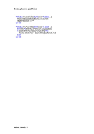 Crando Aplicaciones para Windows
Public Sub mnuCortar_Click(ByVal sender As Object, …)
ClipBoard.SetDataObject(rtbEditor.SelectedText)
rtbEditor.SelectedText = ""
End Sub
Public Sub mnuPegar_Click(ByVal sender As Object, …)
Dim iData As IDataObject = Clipboard.GetDataObject()
If iData.GetDataPresent(DataFormats.RTF) Then
rtbEditor.SelectedText = iData.GetData(DataFormats.Text)
End If
End Sub
Instituto Telematic / 87
 