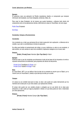 Crando Aplicaciones para Windows
Ejemplo:
Si queremos crear una aplicación de Planilla necesitamos diseñar un componente que manipule
información del empleado, sus horas trabajadas, tardanzas, faltas, etc.
Para crear la clase Empleado, de tal manera que pueda heredarse y utilizarse tanto dentro del
componente como en las aplicaciones clientes, definiríamos la clase en Visual Basic, tal como sigue:
Public Class Empleado
End Class
Constantes, Campos y Enumeraciones
Constantes
Una constante es un dato que permanece fijo en toda la ejecución de la aplicación, a diferencia de la
variable, cuyo valor va cambiándose en tiempo de ejecución.
Se utiliza para facilitar el mantenimiento del código, ya que si definimos un valor en una constante, si
este cambia, con solo cambiar el valor de la constante, la aplicación trabajaría con el nuevo valor.
Sintaxis:
[Public | Private] Const <Nombre> [As <Tipo Dato>]=<Valor>
Ejemplo:
Podemos crear un par de constantes que almacenen el valor de las tasas de los impuestos a la renta e
impuesto extraordinario de solidaridad, para propósitos del cálculo de descuentos.
Private Const TasaIRenta As Single = 0.1
Private Const TasaIES As Single = 0.02
Nota:
En Visual Basic .NET si no se define el tipo de dato de la constante se asume que es Object, ya no
Variant como en Visual Basic 6, debido a que éste tipo de dato ya no existe.
Campos
Un campo es una variable local para la clase, es decir, solo puede ser usada internamente por los
miembros de la clase pero no por otras clases o por aplicaciones clientes.
El campo solo puede ser una variable privada o protegida que se use dentro de la clase para
almacenar un valor usado por alguna propiedad o método, sin que éste pueda ser visto o instanciado
por otras aplicaciones.
Sintaxis:
[Private | Friend] <Nombre Campo> [As <Tipo Dato>]
Instituto Telematic / 92
 