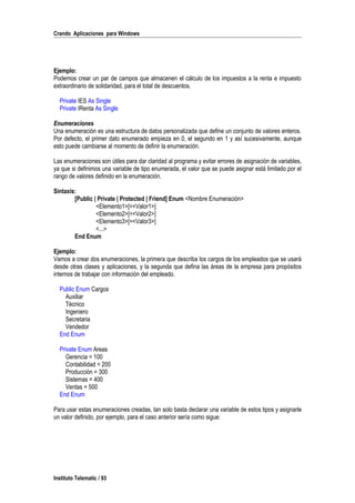 Crando Aplicaciones para Windows
Ejemplo:
Podemos crear un par de campos que almacenen el cálculo de los impuestos a la renta e impuesto
extraordinario de solidaridad, para el total de descuentos.
Private IES As Single
Private IRenta As Single
Enumeraciones
Una enumeración es una estructura de datos personalizada que define un conjunto de valores enteros.
Por defecto, el primer dato enumerado empieza en 0, el segundo en 1 y así sucesivamente, aunque
esto puede cambiarse al momento de definir la enumeración.
Las enumeraciones son útiles para dar claridad al programa y evitar errores de asignación de variables,
ya que si definimos una variable de tipo enumerada, el valor que se puede asignar está limitado por el
rango de valores definido en la enumeración.
Sintaxis:
[Public | Private | Protected | Friend] Enum <Nombre Enumeración>
<Elemento1>[=<Valor1>]
<Elemento2>[=<Valor2>]
<Elemento3>[=<Valor3>]
<...>
End Enum
Ejemplo:
Vamos a crear dos enumeraciones, la primera que describa los cargos de los empleados que se usará
desde otras clases y aplicaciones, y la segunda que defina las áreas de la empresa para propósitos
internos de trabajar con información del empleado.
Public Enum Cargos
Auxiliar
Técnico
Ingeniero
Secretaria
Vendedor
End Enum
Private Enum Areas
Gerencia = 100
Contabilidad = 200
Producción = 300
Sistemas = 400
Ventas = 500
End Enum
Para usar estas enumeraciones creadas, tan solo basta declarar una variable de estos tipos y asignarle
un valor definido, por ejemplo, para el caso anterior sería como sigue:
Instituto Telematic / 93
 