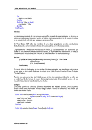 Crando Aplicaciones para Windows
Get
Sueldo = mvarSueldo
End Get
Set(ByVal Value As Single)
mvarSueldo = Value
End Set
End Property
Métodos
Un método es un conjunto de instrucciones que modifica el estado de las propiedades; en términos de
objetos, un método es un servicio o función del objeto, mientras que en términos de código un método
es un procedimiento o función que realiza una tarea específica.
En Visual Basic .NET todos los miembros de una clase (propiedades, eventos, constructores,
destructores, etc.) son en realidad métodos; claro, estos últimos son métodos especiales.
Un procedimiento o función en una clase es un método, y sus características son las mismas que
cuando se encuentran en un módulo estándar, es decir, si es procedimiento la declaración es con Sub,
y si es función la declaración es con Function, tal como se muestra en la sintaxis de abajo.
Sintaxis:
[Tipo Declaración] [Sub | Function] <Nombre >([Param]) [As <Tipo Dato>]
<Instrucciones>
[Exit [Sub | Function]]
End Property
En cuanto al tipo de declaración, es muy similar al de las propiedades, que describimos anteriormente
en una tabla, es decir, puede declararse el método como Public, Private, Protected, Friend, Protected
Friend y Shadows.
También hay que recordar que si el método es una función siempre se deberá devolver un valor, que
se puede hacer de dos formas: de manera clásica asignando un valor al nombre de la función o de una
nueva forma escribiendo la sentencia return y el valor.
Ejemplo:
En nuestro ejemplo de Empleado, podemos implementar dos métodos públicos, uno que permita
asignar valores a las propiedades creadas: código, nombre y sueldo del empleado y otro método que
permita actualizar el sueldo.
Public Sub CrearEmpleado(ByVal vCodigo As Integer, _
ByVal vNombre As String, ByVal vSueldo As Single)
mvarCodigo = vCodigo
mvarNombre = vNombre
mvarSueldo = vSueldo
End Sub
Public Sub ActualizarSueldo(ByVal vNuevoSueldo As Single)
Instituto Telematic / 97
 