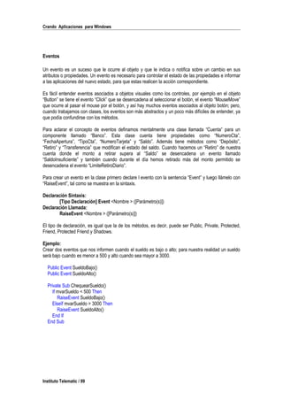 Crando Aplicaciones para Windows
Eventos
Un evento es un suceso que le ocurre al objeto y que le indica o notifica sobre un cambio en sus
atributos o propiedades. Un evento es necesario para controlar el estado de las propiedades e informar
a las aplicaciones del nuevo estado, para que estas realicen la acción correspondiente.
Es fácil entender eventos asociados a objetos visuales como los controles, por ejemplo en el objeto
“Button” se tiene el evento “Click” que se desencadena al seleccionar el botón, el evento “MouseMove”
que ocurre al pasar el mouse por el botón, y así hay muchos eventos asociados al objeto botón; pero,
cuando trabajamos con clases, los eventos son más abstractos y un poco más difíciles de entender, ya
que podía confundirse con los métodos.
Para aclarar el concepto de eventos definamos mentalmente una clase llamada “Cuenta” para un
componente llamado “Banco”. Esta clase cuenta tiene propiedades como “NumeroCta”,
“FechaApertura”, “TipoCta”, “NumeroTarjeta” y “Saldo”. Además tiene métodos como “Depósito”,
“Retiro” y “Transferencia” que modifican el estado del saldo. Cuando hacemos un “Retiro” de nuestra
cuenta donde el monto a retirar supera al “Saldo” se desencadena un evento llamado
“SaldoInsuficiente” y también cuando durante el día hemos retirado más del monto permitido se
desencadena el evento “LimiteRetiroDiario”.
Para crear un evento en la clase primero declare l evento con la sentencia “Event” y luego llámelo con
“RaiseEvent”, tal como se muestra en la sintaxis.
Declaración Sintaxis:
[Tipo Declaración] Event <Nombre > ([Parámetro(s)])
Declaración Llamada:
RaiseEvent <Nombre > ([Parámetro(s)])
El tipo de declaración, es igual que la de los métodos, es decir, puede ser Public, Private, Protected,
Friend, Protected Friend y Shadows.
Ejemplo:
Crear dos eventos que nos informen cuando el sueldo es bajo o alto; para nuestra realidad un sueldo
será bajo cuando es menor a 500 y alto cuando sea mayor a 3000.
Public Event SueldoBajo()
Public Event SueldoAlto()
Private Sub ChequearSueldo()
If mvarSueldo < 500 Then
RaiseEvent SueldoBajo()
ElseIf mvarSueldo > 3000 Then
RaiseEvent SueldoAlto()
End If
End Sub
Instituto Telematic / 99
 