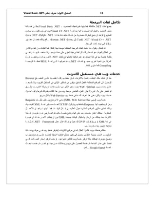‫اﻟﻔﺼﻞ اﻻول: ﺗﻌﺮف ﻋﻠﻰ ‪V isual Basic .NET‬‬
‫11‬
‫ــــــــــــــــــــــــــــــــــــــــــــــــــــــــــــــــــــــــــــــــــــــــــــــــــــــــــــــــــــــــــــــــــ ـــــــــــــــــــــــــــــــ‬

‫ﺗﻜﺎﻣﻞ ﻟﻐﺎت اﻟﺒﺮﻣﺠﺔ‬
‫ﺠﻤﻴﻊ ﻟﻐﺎﺕ ‪ .NET‬ﻤﺘﻜﺎﻤﻠﺔ ﻓﻴﻤﺎ ﺒﻴﻨﻬﺎ، ﻓﺒﺭﻨﺎﻤﺠﻙ ﺍﻟﻤﺼﻤﻡ ﺒــ ‪ Visual Basic .NET‬ﻴﻤﻜـﻥ ﺍﻀـﺎﻓﺔ‬
‫ﺒﻌﺽ ﺍﻟﻌﻨﺎﺼﺭ ﻭﺍﻟﺸﻴﻔﺭﺍﺕ ﺍﻟﻤﺼﺩﺭﻴﺔ ﺇﻟﻴﻪ ﻤﻥ ﻟﻐـﺔ ‪ Visual C# .NET‬ﺩﻭﻥ ﺍﻱ ﻤﺸـﺎﻜل، ﺒـل ﻴﻤﻜـﻥ‬
‫ﻟﻠﻤﺸﺭﻭﻉ ﺍﻟﻭﺍﺤﺩ ﺍﻥ ﻴﺩﻤﺞ ﺸﻴﻔﺭﺍﺕ ﻤﺼﺩﺭﻴﺔ ﻤﻥ ﻟﻐـﺎﺕ ﻤﺘﻌـﺩﺩﺓ ﻤﺜـل: ‪،Java .NET ،Delphi .NET‬‬
‫‪) Turki .NET ،Visual C++ .NET‬ﺇﻥ ﻭﺠﺩﺕ(، ‪... ،Fortran .NET‬ﺍﻟﺦ ﻭﺫﻟﻙ ﺒﻔﻀـل ﻤﻌـﺎﻴﻴﺭ‬

‫‪ CRL‬ﺍﻟﺘﻲ ﺘﻭﺤﺩ ﻟﻐﺎﺕ ﺍﻟﺒﺭﻤﺠﺔ.‬

‫ﻗﺩ ﺘﺘﺴﺎﺌل ﻭﺘﻘﻭل، ﻤﺎ ﺩﺍﻤﺕ ﻟﻐﺎﺕ ﺍﻟﺒﺭﻤﺠﺔ ﺍﻟﻤﺨﺘﻠﻔﺔ ﻤﻭﺤﺩﺓ ﺒﻬﺫﺍ ﺍﻟﺸﻜل ﻓﻤﺎ ﺍﻟﻔﺎﺌﺩﺓ ﻤـﻥ ﺘﻌﻠـﻡ ﺍﻜﺜـﺭ‬

‫ﻤﻥ ﻟﻐﺔ؟ ﻭﺍﻟﺠﻭﺍﺏ ﻫﻭ ﺍﻨﻪ ﻤﺎ ﺯﺍﻟﺕ ﻜل ﻟﻐﺔ ﺒﺭﻤﺠﺔ ﺘﺤﺘﻭﻱ ﻋﻠﻰ ﺴﻤﺎﺕ ﻭﻤﻤﻴـﺯﺍﺕ ﺨﺎﺼـﺔ ﺒﻬـﺎ، ﻭﺍﻋﻨـﻲ‬
‫ﺒﻜﻠﻤﺔ ﺨﺎﺼﺔ ﺒﻬﺎ ﻓﻲ ﻫﺫﺍ ﺍﻟﺴﻴﺎﻕ ﻫﻭ ﻋﺩﻡ ﺍﻤﻜﺎﻨﻴﺔ ﺘﻜﺎﻤﻠﻬﺎ ﻤﻊ ﻟﻐﺎﺕ ‪ .NET‬ﺍﻻﺨـﺭﻯ ﺍﻥ ﺘـﻡ ﺘﻔﻌﻴـل ﻫـﺫﻩ‬
‫ﺍﻟﻤﺯﺍﻴﺎ. ﻤﻥ ﻨﺎﺤﻴﺔ ﺍﺨﺭﻯ، ﺠﻤﻴـﻊ ﻟﻐـﺎﺕ ‪ .NET‬ﻴـﺘﻡ ﺘﺤﻭﻴﻠﻬـﺎ ﺍﻟـﻰ ﻟﻐـﺔ ‪ MSIL‬ﻟﺤﻅـﺔ ﺍﻟﺘﺭﺠﻤـﺔ‬
‫‪ Compiling‬ﻜﻤﺎ ﺴﺘﺭﻯ ﻻﺤﻘﺎ.‬

‫ﺧﺪﻣﺎت وﻳﺐ هﻲ ﻣﺴﺘﻘﺒﻞ اﻻﻧﺘﺮﻧﺖ‬
‫ﻤﻨﺫ ﺍﻥ ﻨﺸﺒﻙ ﺴﻠﻙ ﺍﻟﻬﺎﺘﻑ ﻭﻨﺘﺼل ﺒﺎﻻﻨﺘﺭﻨﺕ، ﻓـﺈﻥ ﻤﻌﻅـﻡ ﻭﻗﺘﻨـﺎ ﻨﻘﻀـﻴﻪ ﻋﻠـﻰ ﺍﻟﻤﺘﺼـﻔﺢ ‪Browser‬‬
‫ﻟﻠﻭﺼﻭل ﺍﻟﻰ ﺍﻟﻤﻭﺍﻗﻊ ﺍﻟﻤﺨﺘﻠﻔﺔ، ﺍﻟﻔﻌل ﺍﻟﺴﺎﺒﻕ ﺴﻴﻜﻭﻥ ﻤﻥ ﺍﺴﺎﻁﻴﺭ ﺍﻻﻭﻟﻴﻥ ﻓﻲ ﺍﻟﻤﺴﺘﻘﺒل ﺍﻟﻘﺭﻴﺏ، ﻭﺫﻟـﻙ ﺒﻌـﺩ‬
‫ﺍﻨﺘﺸﺎﺭ ﺨﺩﻤﺎﺕ ﻭﻴﺏ ‪ Web Services‬ﺤﻴﺙ ﺴﺘﻐﻴﺭ ﺍﻟﻜﺜﻴﺭ ﻤﻥ ﺍﺴﻠﻭﺏ ﺘﻌﺎﻤﻠﻨﺎ ﻤﻊ ﺸﺒﻜﺔ ﺍﻻﻨﺘﺭﻨـﺕ ﺒﻁـﺭﻕ‬

‫ﻟﻡ ﺘﺨﻁﺭ ﻋﻠﻰ ﺒﺎل ﺍﻨﺱ ﻭﻻ ﺠﺎﻥ. ﺍﻟﺠﺯﺀ ﺍﻟﺨﺎﻤﺱ ﺒﺭﻤﺠﺔ ﻭﻴﺏ ﻤﻥ ﻫﺫﺍ ﺍﻟﻜﺘﺎﺏ ﻴﻘﺩﻡ ﻟﻙ ﺸﺭﺤﺎ ﻭﺍﻓﻴـﺎ ﺤـﻭل‬
‫ﹰ‬
‫ﹰ‬

‫ﺨﺩﻤﺎﺕ ﻭﻴﺏ، ﻭﻟﻜﻥ ﺩﻋﻨﻲ ﻫﻨﺎ ﺍﻋﺭﻑ ﻟﻙ ﻤﺎﻫﻲ ﺨﺩﻤﺔ ﻭﻴﺏ ‪ Web Service‬ﺒﺸﻜل ﺴﺭﻴﻊ.‬

‫ﺨﺩﻤﺔ ﻭﻴﺏ )ﺘﺴﻤﻰ ﺍﺤﻴﺎﻨﺎ ‪ (XML Web Service‬ﻤﺎﻫﻲ ﺍﻻ ﺒﺭﻨﺎﻤﺞ ﻴﺴـﺘﻘﺒل ﻁﻠﺒـﺎﺕ ‪Requests‬‬
‫ﻭﻤﻥ ﺜﻡ ﻴﺴﺘﺠﻴﺏ ﻟﻬﺎ ‪ Response‬ﺒﺎﺴﺘﺨﺩﺍﻡ ﺒﺭﻭﺘﻭﻜﻭل ‪ TCP/IP‬ﺘﺤـﺕ ﻤﻌـﺎﻴﻴﺭ ﻟﻐـﺔ ‪ XML‬ﺍﻟﻘﻴﺎﺴـﻴﺔ،‬

‫ﻭﺒﺫﻟﻙ ﺘﺘﻤﻜﻥ ﻤﻼﻴﻴﻥ ﺍﻟﻤﻭﺍﻗﻊ ﺍﻟﻤﻨﺘﺸﺭﺓ ﺤﻭل ﺍﻟﻌﺎﻟﻡ ﻤـﻥ ﺘﺒـﺎﺩل ﺍﻟﺒﻴﺎﻨـﺎﺕ ﻓﻴﻤـﺎ ﺒﻴﻨﻬـﺎ ﻭﺍﻨﺠـﺎﺯ ﺍﺍﻷﻋﻤـﺎل‬
‫ﺍﻟﻤﻁﻠﻭﺒﺔ. ﻴﻤﻜﻨﻙ ﺍﻋﺘﺒﺎﺭ ﺨﺩﻤﺎﺕ ﻭﻴﺏ ﻋﻠﻰ ﺍﻨﻬﺎ ﺒﺭﻨﺎﻤﺞ ﻴﺘﺼـل ﺒﺎﻟﻌـﺎﻟﻡ ﺍﻟﺨـﺎﺭﺠﻲ ﻋـﻥ ﻁﺭﻴـﻕ ﺸـﺒﻜﺔ‬

‫ﺍﻻﻨﺘﺭﻨﺕ ﻤﻤﺎ ﻴﻤﻜﻨﻙ ﻤﻥ ﺍﺭﺴﺎل ﻭﺍﺴﺘﻘﺒﺎل ﺍﻟﺒﻴﺎﻨﺎﺕ ﺒﺼﻴﻐﺔ ‪ XML‬ﺩﻭﻥ ﺍﻥ ﻴﺘﻁﻠﺏ ﺍﻻﻤـﺭ ﻤﻨـﻙ ﺍﻱ ﺨﺒـﺭﺓ‬
‫ﻓﻲ ﻟﻐﺔ ‪ XML‬ﺍﻭ ﺒﺭﻭﺘﻭﻜﻭﻻﺕ ‪ ،TCP/IP‬ﺤﻴﺙ ﻴﻭﻓﺭ ﻟﻙ ﺍﻁﺎﺭ ﻋﻤل ‪ .NET Framework‬ﻜـل ﻤـﺎ‬

‫ﺘﺤﺘﺎﺠﻪ ﻟﺘﻁﻭﻴﺭ ﻭﺒﻨﺎﺀ ﺨﺩﻤﺎﺕ ﻭﻴﺏ.‬

‫ﺴﺘﻨﺘﺸﺭﺨﺩﻤﺎﺕ ﻭﻴﺏ ﺍﻨﺘﺸﺎﺭﺍ ﻻﻤﺜﻴل ﻟﻪ ﻓﻲ ﻤﻭﺍﻗﻊ ﺍﻻﻨﺘﺭﻨﺕ، )ﺴﻨﻭﻓﺭ ﺨﺩﻤﺔ ﻭﻴﺏ ﻓـﻲ ﻤﻭﻗـﻊ ﺸـﺒﻜﺔ‬
‫ﹰ‬
‫ﺍﻟﻤﻁﻭﺭﻭﻥ ﺍﻟﻌﺭﺏ ﺒﻤﺸﻴﺌﺔ ﺍﷲ(، ﺒل ﺴﺘﺼل ﺍﻟﻰ ﺘﻐﻴﻴﺭ ﻤﻌﻅﻡ ﺍﻻﻨﻅﻤﺔ ﺍﻟﺤﺎﻟﻴﺔ ﻟﺘﻌﺘﻤـﺩ ﻋﻠـﻰ ﺨـﺩﻤﺎﺕ ﻭﻴـﺏ‬

‫ﻭﺘﺼﺒﺢ ﻤﺅﺠﺭﺓ، ﻓﻴﻤﻜﻨﻙ ﻤﺜﻼ ﺘﻭﻓﻴﺭ ﺨﺩﻤﺔ ﻭﻴﺏ ﻟﻠﺘﺫﻜﻴﺭ ﺒﺎﻟﻤﻭﺍﻋﻴﺩ، ﺍﻭ ﺨﺩﻤﺔ ﺘﻭﻓﻴﺭ ﺍﺴﻌﺎﺭ ﺍﻟﻌﻤـﻼﺕ ﺍﻟﺘـﻲ‬
‫ﺘﺤﺩﺙ ﻋﻠﻰ ﻤﺩﺍﺭ ﺍﻟﺴﺎﻋﺔ، ﺍﻭ ﺨﺩﻤﺔ ﺍﻟﺤﺼﻭل ﻋﻠﻰ ﺩﺭﻭﺱ ﻭﻤﻘﺎﻻﺕ ﻤـﻥ ﻤﻭﻗـﻊ ﺍﺨـﺭ، ﺍﻭ ﺨﺩﻤـﺔ ﺒﺤـﺙ‬
‫ﻜﺨﺩﻤﺔ ‪... Google Search‬ﺍﻟﺦ.‬

 