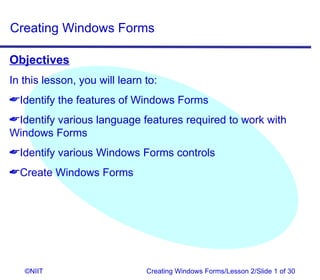 Creating Windows Forms

Objectives
In this lesson, you will learn to:
Identify the features of Windows Forms
Identify various language features required to work with
Windows Forms
Identify various Windows Forms controls
Create Windows Forms




   ©NIIT                       Creating Windows Forms/Lesson 2/Slide 1 of 30
 