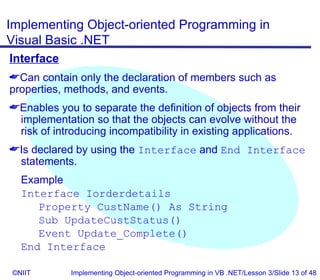 Implementing Object-oriented Programming in
Visual Basic .NET
Interface
Can contain only the declaration of members such as
properties, methods, and events.
Enables you to separate the definition of objects from their
 implementation so that the objects can evolve without the
 risk of introducing incompatibility in existing applications.
Is declared by using the Interface and End Interface
 statements.
  Example
  Interface Iorderdetails
     Property CustName() As String
     Sub UpdateCustStatus()
     Event Update_Complete()
  End Interface

©NIIT        Implementing Object-oriented Programming in VB .NET/Lesson 3/Slide 13 of 48
 