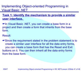 Implementing Object-oriented Programming in
Visual Basic .NET
Task 1: Identify the mechanism to provide a similar
user interface.
In Visual Basic .NET, you can create a base form in a
project and then create a form that inherits from the base
form.
Result:
Since the requirement stated in the problem statement is to
   create a similar user interface for all the data entry forms,
   you can create a base form that has the Reset and Exit
buttons on it. You can then inherit all the data entry forms
from the base form.




©NIIT        Implementing Object-oriented Programming in VB .NET/Lesson 3/Slide 41 of 48
 
