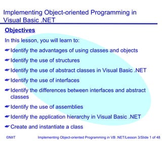 Implementing Object-oriented Programming in
Visual Basic .NET
Objectives
In this lesson, you will learn to:
 Identify the advantages of using classes and objects
 Identify the use of structures
 Identify the use of abstract classes in Visual Basic .NET
 Identify the use of interfaces
 Identify the differences between interfaces and abstract
  classes
 Identify the use of assemblies
 Identify the application hierarchy in Visual Basic .NET
 Create and instantiate a class
©NIIT          Implementing Object-oriented Programming in VB .NET/Lesson 3/Slide 1 of 48
 